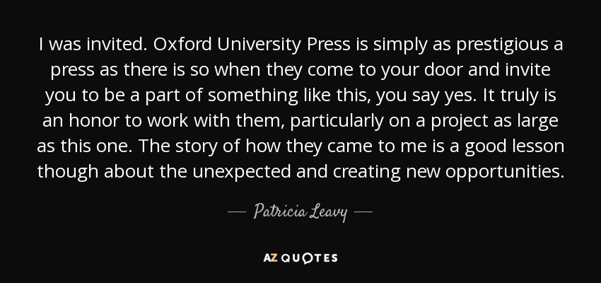 I was invited. Oxford University Press is simply as prestigious a press as there is so when they come to your door and invite you to be a part of something like this, you say yes. It truly is an honor to work with them, particularly on a project as large as this one. The story of how they came to me is a good lesson though about the unexpected and creating new opportunities. - Patricia Leavy