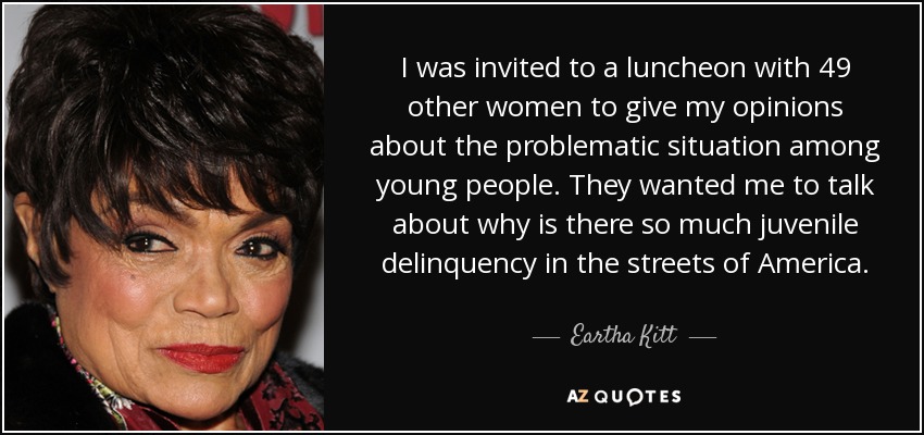 I was invited to a luncheon with 49 other women to give my opinions about the problematic situation among young people. They wanted me to talk about why is there so much juvenile delinquency in the streets of America. - Eartha Kitt