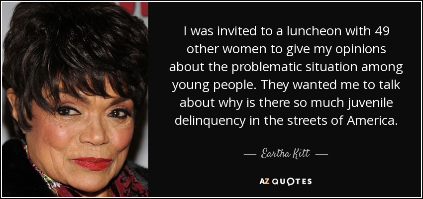 I was invited to a luncheon with 49 other women to give my opinions about the problematic situation among young people. They wanted me to talk about why is there so much juvenile delinquency in the streets of America. - Eartha Kitt