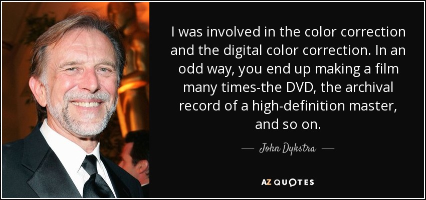 I was involved in the color correction and the digital color correction. In an odd way, you end up making a film many times-the DVD, the archival record of a high-definition master, and so on. - John Dykstra