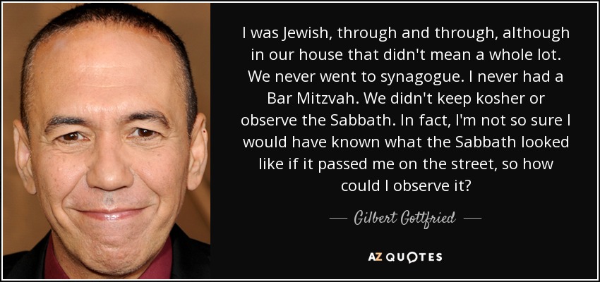 I was Jewish, through and through, although in our house that didn't mean a whole lot. We never went to synagogue. I never had a Bar Mitzvah. We didn't keep kosher or observe the Sabbath. In fact, I'm not so sure I would have known what the Sabbath looked like if it passed me on the street, so how could I observe it? - Gilbert Gottfried