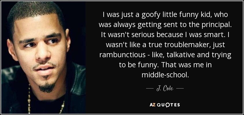 I was just a goofy little funny kid, who was always getting sent to the principal. It wasn't serious because I was smart. I wasn't like a true troublemaker, just rambunctious - like, talkative and trying to be funny. That was me in middle-school. - J. Cole