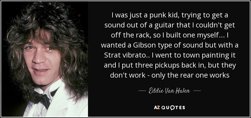I was just a punk kid, trying to get a sound out of a guitar that I couldn't get off the rack, so I built one myself ... I wanted a Gibson type of sound but with a Strat vibrato .. I went to town painting it and I put three pickups back in, but they don't work - only the rear one works - Eddie Van Halen