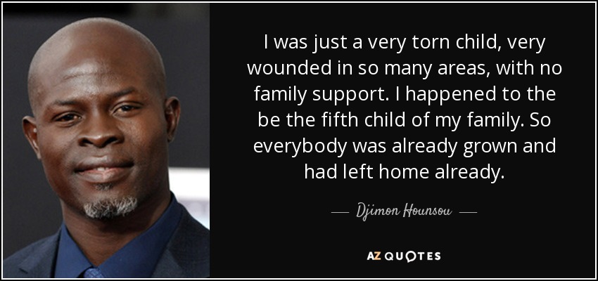 I was just a very torn child, very wounded in so many areas, with no family support. I happened to the be the fifth child of my family. So everybody was already grown and had left home already. - Djimon Hounsou