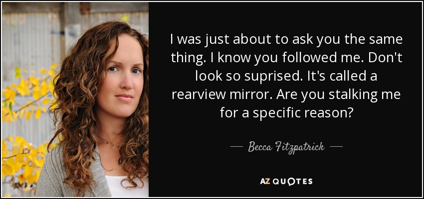 I was just about to ask you the same thing. I know you followed me. Don't look so suprised. It's called a rearview mirror. Are you stalking me for a specific reason? - Becca Fitzpatrick