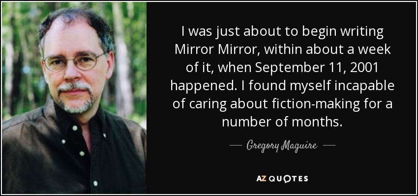 I was just about to begin writing Mirror Mirror, within about a week of it, when September 11, 2001 happened. I found myself incapable of caring about fiction-making for a number of months. - Gregory Maguire