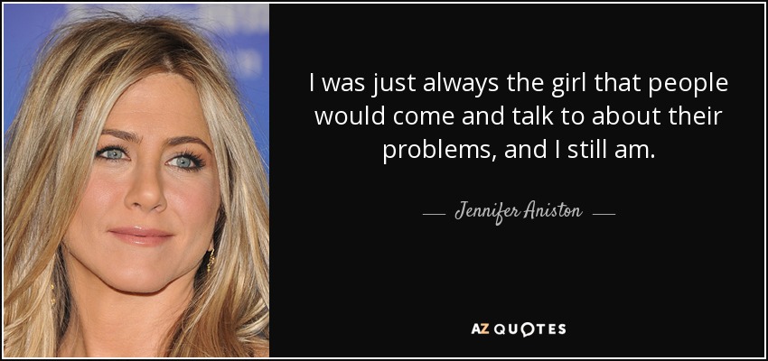 I was just always the girl that people would come and talk to about their problems, and I still am. - Jennifer Aniston