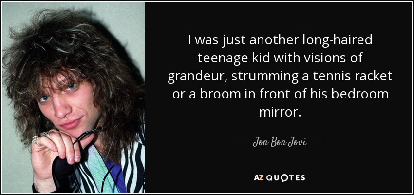 I was just another long-haired teenage kid with visions of grandeur, strumming a tennis racket or a broom in front of his bedroom mirror. - Jon Bon Jovi