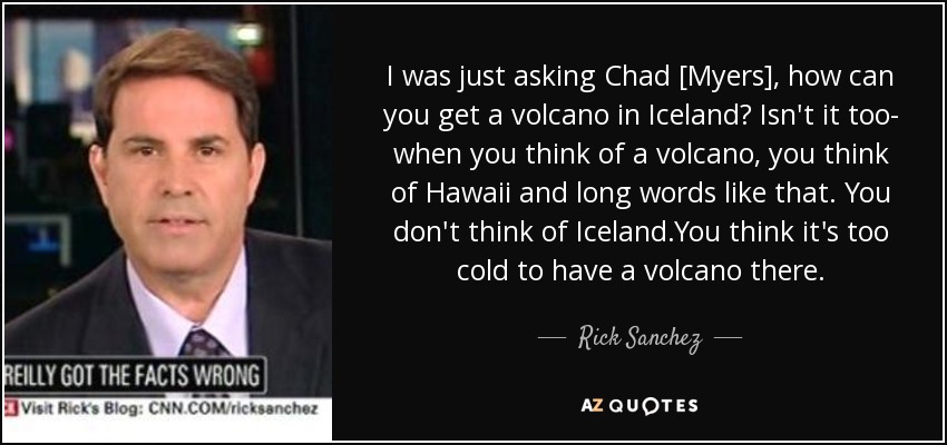 I was just asking Chad [Myers], how can you get a volcano in Iceland? Isn't it too- when you think of a volcano, you think of Hawaii and long words like that. You don't think of Iceland.You think it's too cold to have a volcano there. - Rick Sanchez