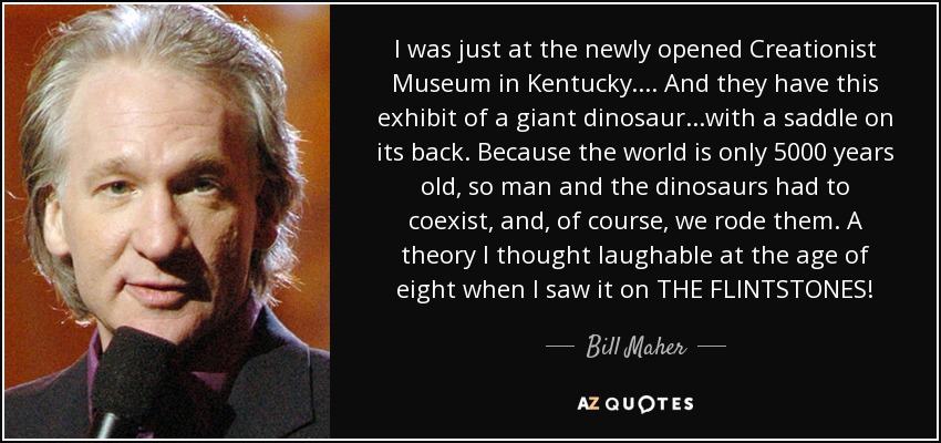 I was just at the newly opened Creationist Museum in Kentucky.... And they have this exhibit of a giant dinosaur...with a saddle on its back. Because the world is only 5000 years old, so man and the dinosaurs had to coexist, and, of course, we rode them. A theory I thought laughable at the age of eight when I saw it on THE FLINTSTONES! - Bill Maher