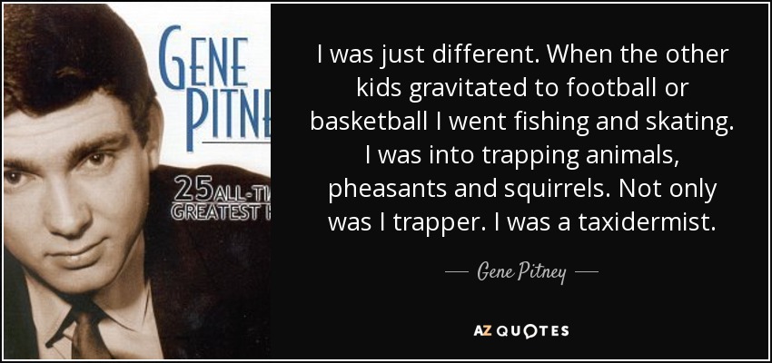 I was just different. When the other kids gravitated to football or basketball I went fishing and skating. I was into trapping animals, pheasants and squirrels. Not only was I trapper. I was a taxidermist. - Gene Pitney