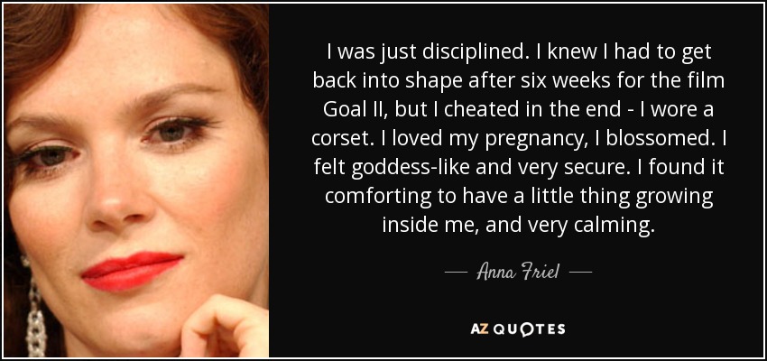 I was just disciplined. I knew I had to get back into shape after six weeks for the film Goal II, but I cheated in the end - I wore a corset. I loved my pregnancy, I blossomed. I felt goddess-like and very secure. I found it comforting to have a little thing growing inside me, and very calming. - Anna Friel
