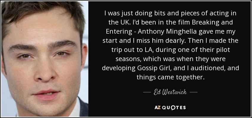 I was just doing bits and pieces of acting in the UK. I'd been in the film Breaking and Entering - Anthony Minghella gave me my start and I miss him dearly. Then I made the trip out to LA, during one of their pilot seasons, which was when they were developing Gossip Girl, and I auditioned, and things came together. - Ed Westwick
