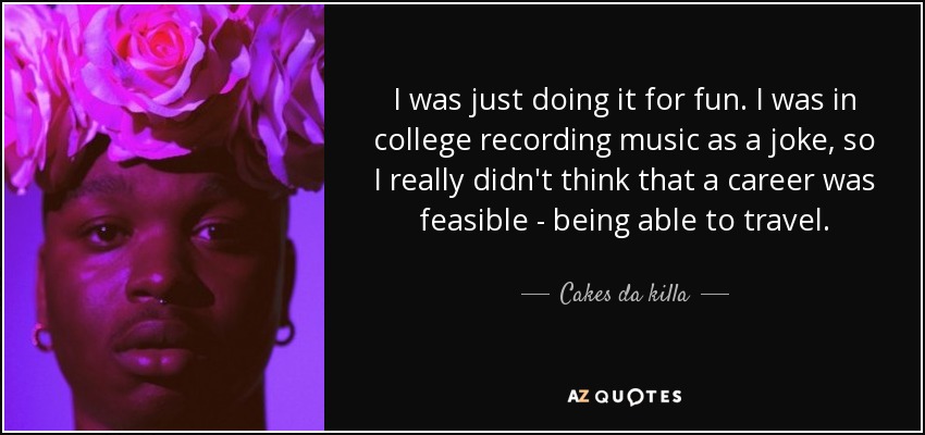I was just doing it for fun. I was in college recording music as a joke, so I really didn't think that a career was feasible - being able to travel. - Cakes da killa