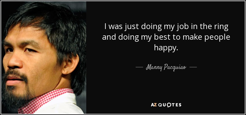 I was just doing my job in the ring and doing my best to make people happy. - Manny Pacquiao