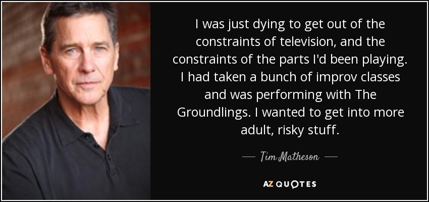 I was just dying to get out of the constraints of television, and the constraints of the parts I'd been playing. I had taken a bunch of improv classes and was performing with The Groundlings. I wanted to get into more adult, risky stuff. - Tim Matheson