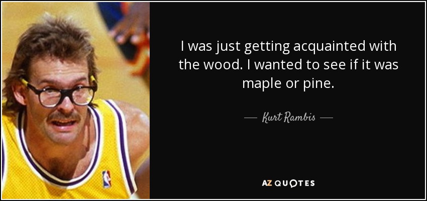 I was just getting acquainted with the wood. I wanted to see if it was maple or pine. - Kurt Rambis