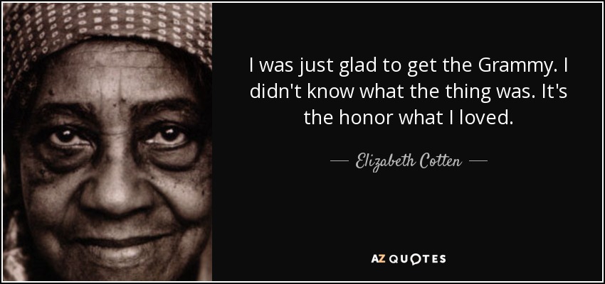 I was just glad to get the Grammy. I didn't know what the thing was. It's the honor what I loved. - Elizabeth Cotten