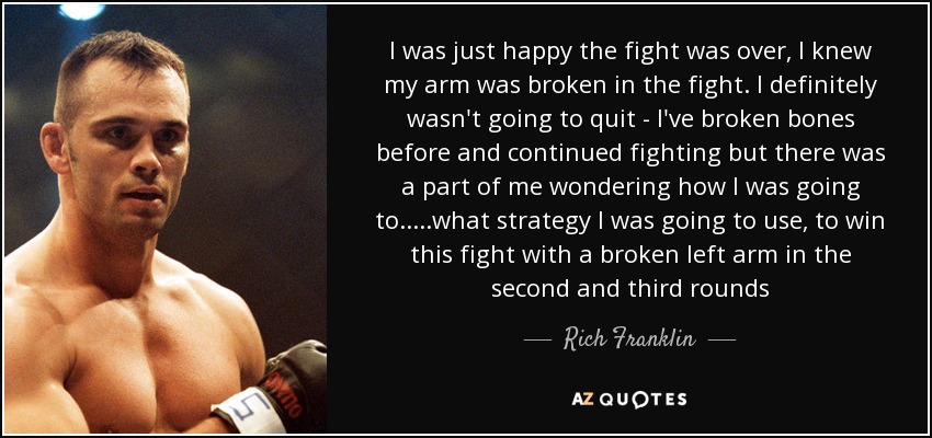 I was just happy the fight was over, I knew my arm was broken in the fight. I definitely wasn't going to quit - I've broken bones before and continued fighting but there was a part of me wondering how I was going to.....what strategy I was going to use, to win this fight with a broken left arm in the second and third rounds - Rich Franklin