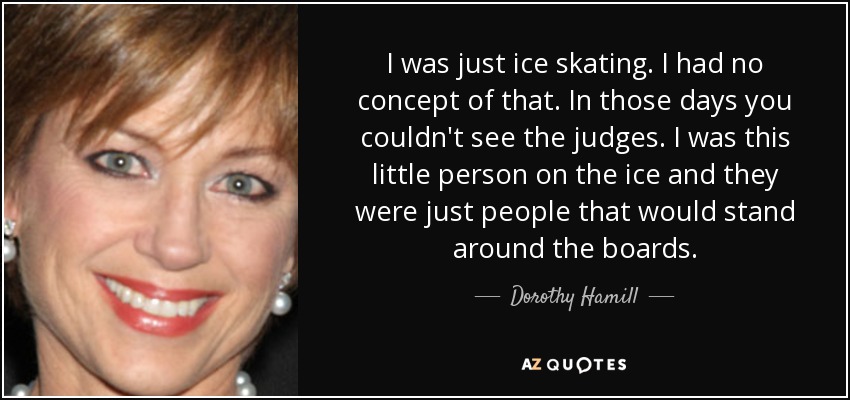 I was just ice skating. I had no concept of that. In those days you couldn't see the judges. I was this little person on the ice and they were just people that would stand around the boards. - Dorothy Hamill