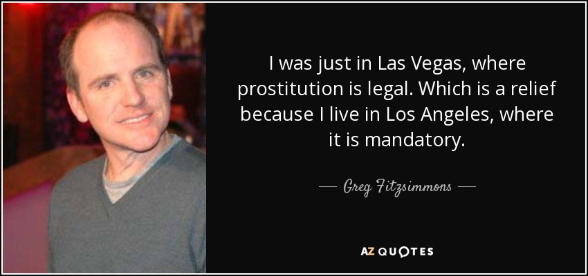 I was just in Las Vegas, where prostitution is legal. Which is a relief because I live in Los Angeles, where it is mandatory. - Greg Fitzsimmons