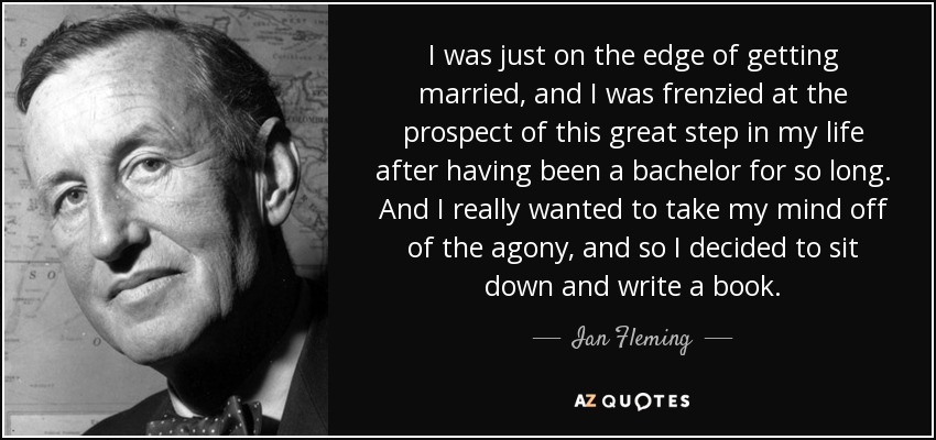 I was just on the edge of getting married, and I was frenzied at the prospect of this great step in my life after having been a bachelor for so long. And I really wanted to take my mind off of the agony, and so I decided to sit down and write a book. - Ian Fleming