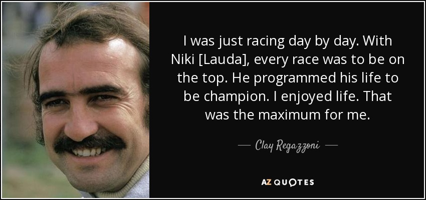I was just racing day by day. With Niki [Lauda], every race was to be on the top. He programmed his life to be champion. I enjoyed life. That was the maximum for me. - Clay Regazzoni