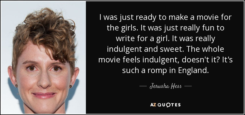 I was just ready to make a movie for the girls. It was just really fun to write for a girl. It was really indulgent and sweet. The whole movie feels indulgent, doesn't it? It's such a romp in England. - Jerusha Hess