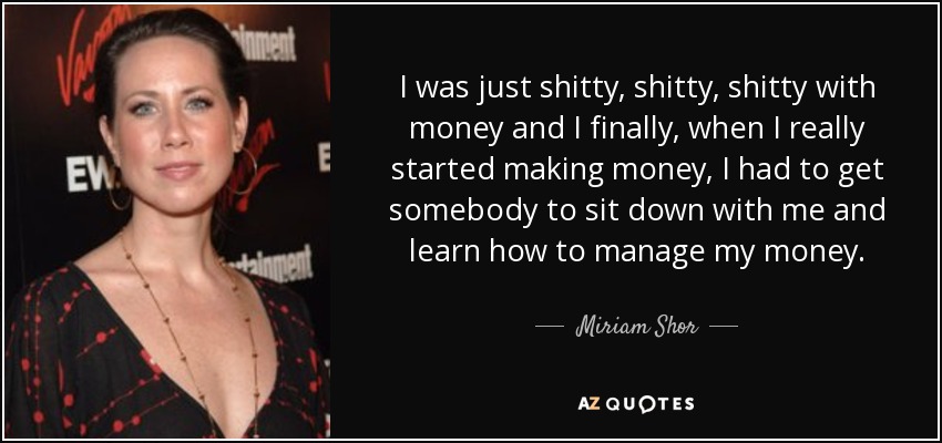 I was just shitty, shitty, shitty with money and I finally, when I really started making money, I had to get somebody to sit down with me and learn how to manage my money. - Miriam Shor