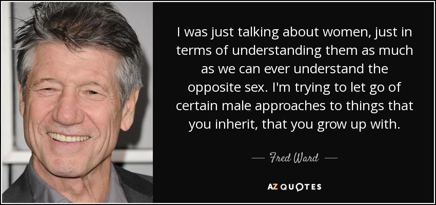 I was just talking about women, just in terms of understanding them as much as we can ever understand the opposite sex. I'm trying to let go of certain male approaches to things that you inherit, that you grow up with. - Fred Ward