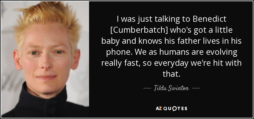 I was just talking to Benedict [Cumberbatch] who's got a little baby and knows his father lives in his phone. We as humans are evolving really fast, so everyday we're hit with that. - Tilda Swinton
