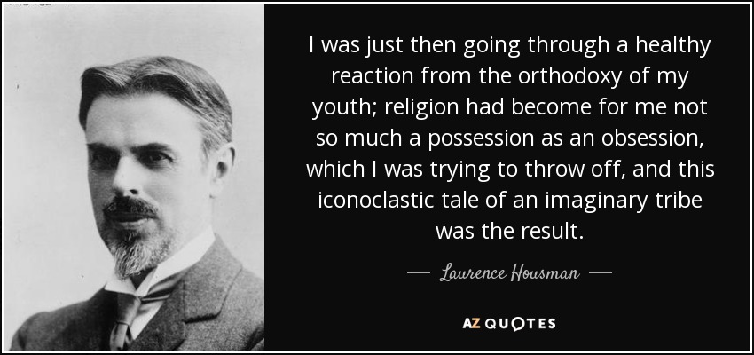 I was just then going through a healthy reaction from the orthodoxy of my youth; religion had become for me not so much a possession as an obsession, which I was trying to throw off, and this iconoclastic tale of an imaginary tribe was the result. - Laurence Housman