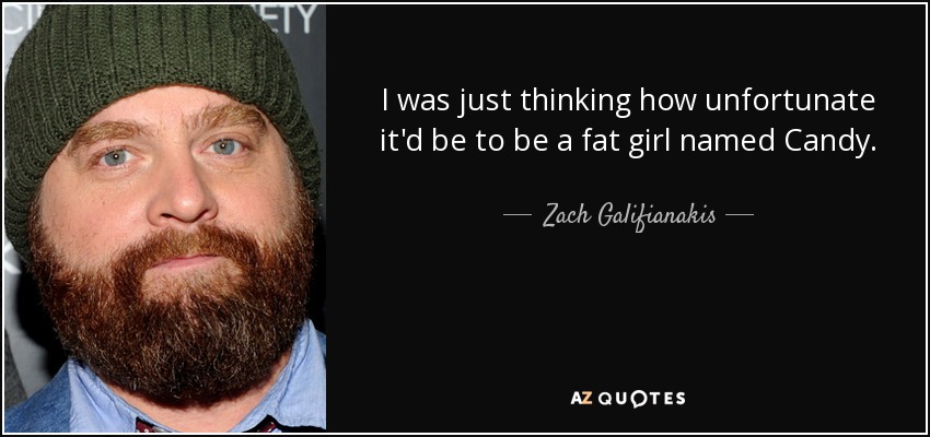 I was just thinking how unfortunate it'd be to be a fat girl named Candy. - Zach Galifianakis