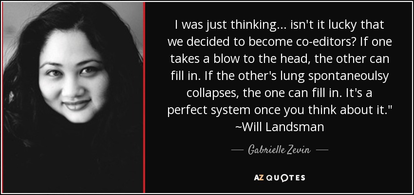 I was just thinking... isn't it lucky that we decided to become co-editors? If one takes a blow to the head, the other can fill in. If the other's lung spontaneoulsy collapses, the one can fill in. It's a perfect system once you think about it.