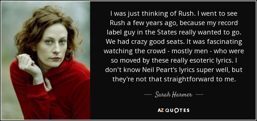 I was just thinking of Rush. I went to see Rush a few years ago, because my record label guy in the States really wanted to go. We had crazy good seats. It was fascinating watching the crowd - mostly men - who were so moved by these really esoteric lyrics. I don't know Neil Peart's lyrics super well, but they're not that straightforward to me. - Sarah Harmer