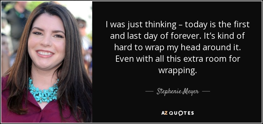 I was just thinking – today is the first and last day of forever. It’s kind of hard to wrap my head around it. Even with all this extra room for wrapping. - Stephenie Meyer