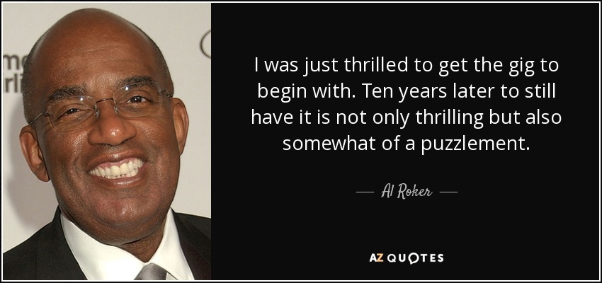I was just thrilled to get the gig to begin with. Ten years later to still have it is not only thrilling but also somewhat of a puzzlement. - Al Roker