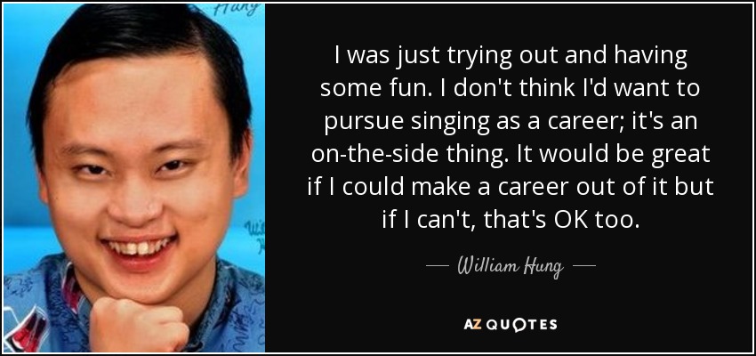 I was just trying out and having some fun. I don't think I'd want to pursue singing as a career; it's an on-the-side thing. It would be great if I could make a career out of it but if I can't, that's OK too. - William Hung