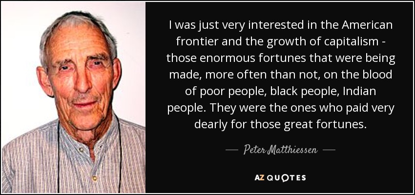 I was just very interested in the American frontier and the growth of capitalism - those enormous fortunes that were being made, more often than not, on the blood of poor people, black people, Indian people. They were the ones who paid very dearly for those great fortunes. - Peter Matthiessen