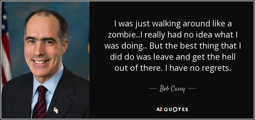 I was just walking around like a zombie..I really had no idea what I was doing.. But the best thing that I did do was leave and get the hell out of there. I have no regrets. - Bob Casey, Jr.