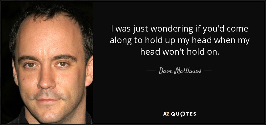 I was just wondering if you'd come along to hold up my head when my head won't hold on. - Dave Matthews