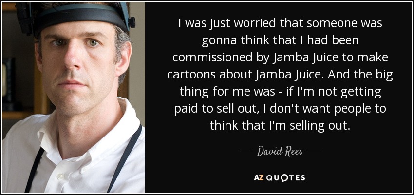 I was just worried that someone was gonna think that I had been commissioned by Jamba Juice to make cartoons about Jamba Juice. And the big thing for me was - if I'm not getting paid to sell out, I don't want people to think that I'm selling out. - David Rees