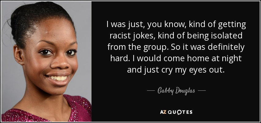 I was just, you know, kind of getting racist jokes, kind of being isolated from the group. So it was definitely hard. I would come home at night and just cry my eyes out. - Gabby Douglas