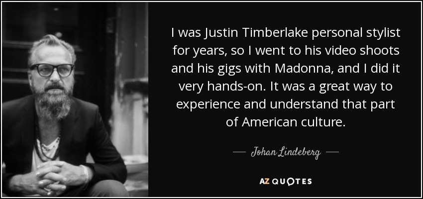 I was Justin Timberlake personal stylist for years, so I went to his video shoots and his gigs with Madonna, and I did it very hands-on. It was a great way to experience and understand that part of American culture. - Johan Lindeberg
