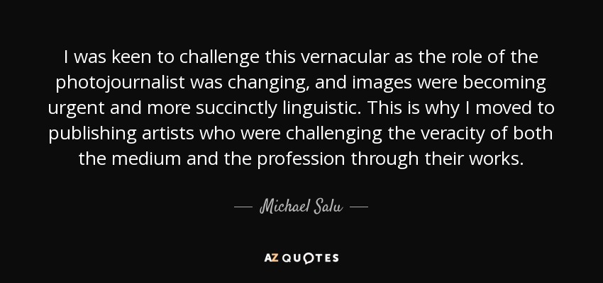 I was keen to challenge this vernacular as the role of the photojournalist was changing, and images were becoming urgent and more succinctly linguistic. This is why I moved to publishing artists who were challenging the veracity of both the medium and the profession through their works. - Michael Salu