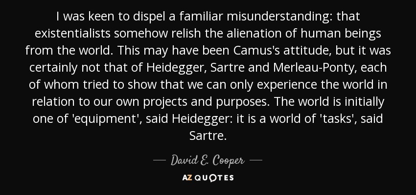 I was keen to dispel a familiar misunderstanding: that existentialists somehow relish the alienation of human beings from the world. This may have been Camus's attitude, but it was certainly not that of Heidegger, Sartre and Merleau-Ponty, each of whom tried to show that we can only experience the world in relation to our own projects and purposes. The world is initially one of 'equipment', said Heidegger: it is a world of 'tasks', said Sartre. - David E. Cooper