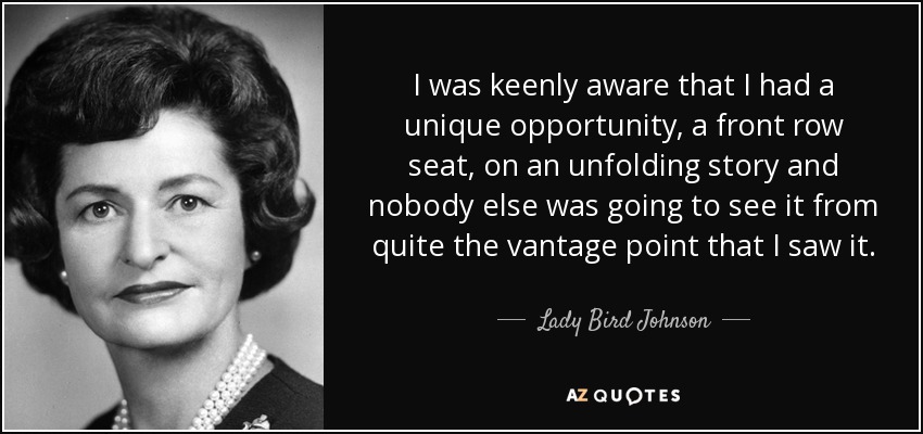 I was keenly aware that I had a unique opportunity, a front row seat, on an unfolding story and nobody else was going to see it from quite the vantage point that I saw it. - Lady Bird Johnson