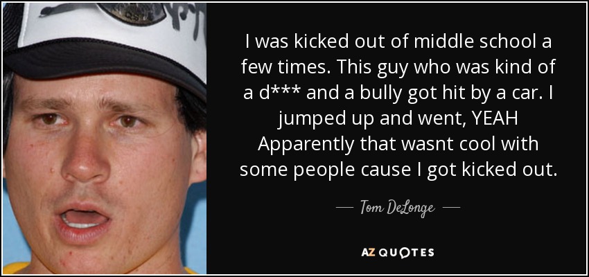 I was kicked out of middle school a few times. This guy who was kind of a d*** and a bully got hit by a car. I jumped up and went, YEAH Apparently that wasnt cool with some people cause I got kicked out. - Tom DeLonge
