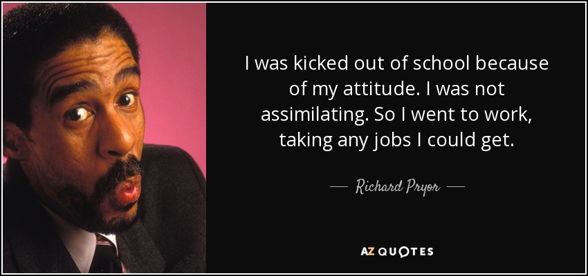 I was kicked out of school because of my attitude. I was not assimilating. So I went to work, taking any jobs I could get. - Richard Pryor