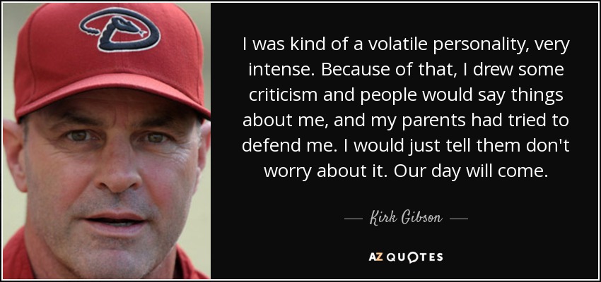 I was kind of a volatile personality, very intense. Because of that, I drew some criticism and people would say things about me, and my parents had tried to defend me. I would just tell them don't worry about it. Our day will come. - Kirk Gibson